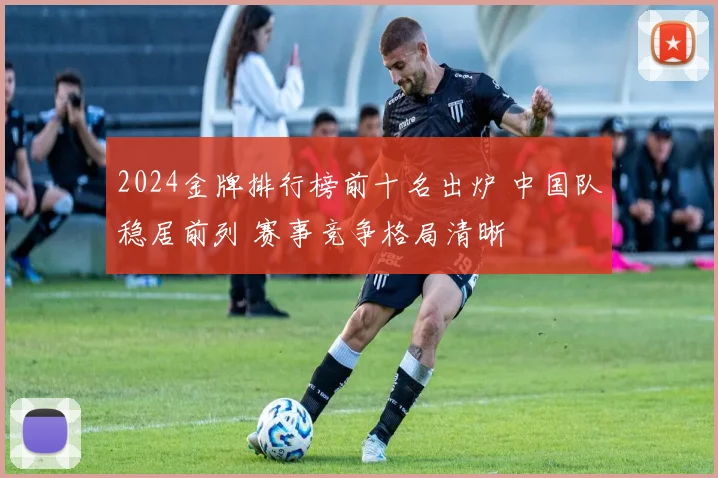 2024金牌排行榜前十名出炉 中国队稳居前列 赛事竞争格局清晰