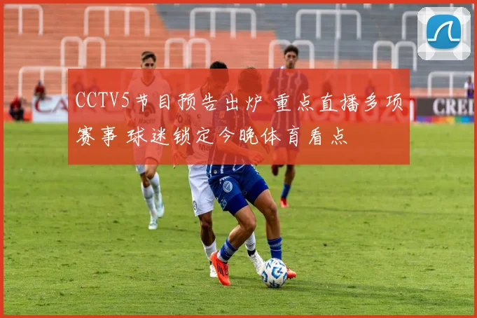 CCTV5节目预告出炉 重点直播多项赛事 球迷锁定今晚体育看点