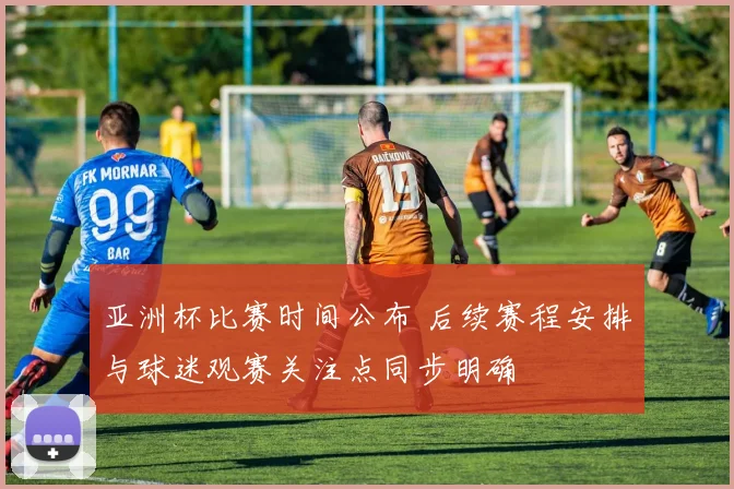 亚洲杯比赛时间公布 后续赛程安排与球迷观赛关注点同步明确