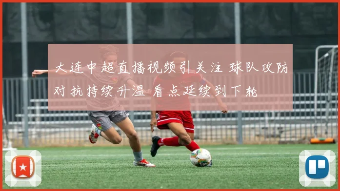 大连中超直播视频引关注 球队攻防对抗持续升温 看点延续到下轮