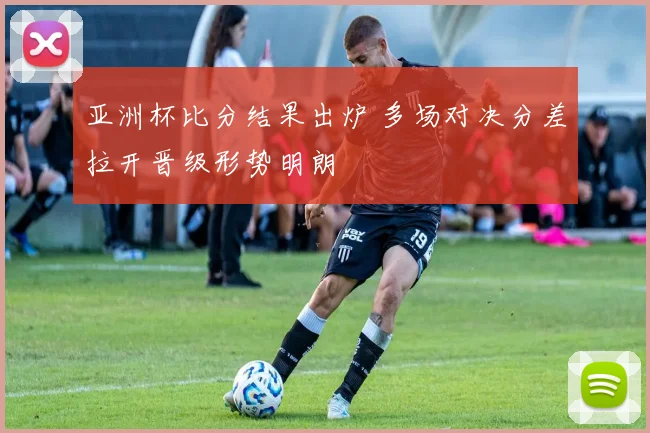 亚洲杯比分结果出炉 多场对决分差拉开晋级形势明朗
