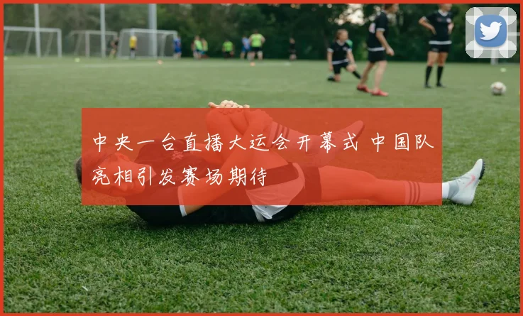 中央一台直播大运会开幕式 中国队亮相引发赛场期待