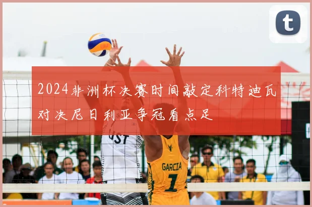 2024非洲杯决赛时间敲定科特迪瓦对决尼日利亚争冠看点足