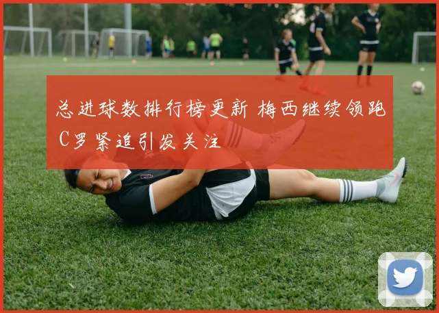 总进球数排行榜更新 梅西继续领跑 C罗紧追引发关注