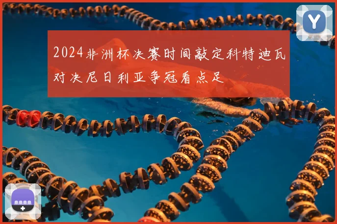 2024非洲杯决赛时间敲定科特迪瓦对决尼日利亚争冠看点足